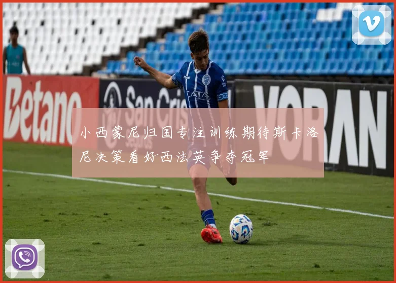 小西蒙尼归国专注训练期待斯卡洛尼决策看好西法英争夺冠军