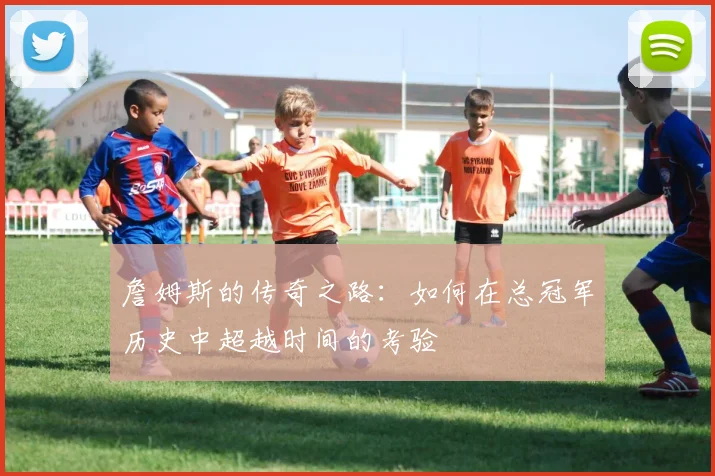 詹姆斯的传奇之路：如何在总冠军历史中超越时间的考验