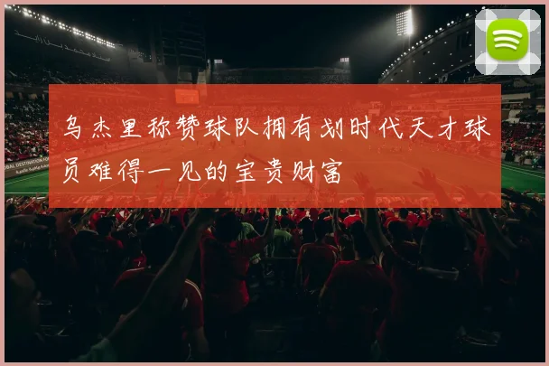 乌杰里称赞球队拥有划时代天才球员难得一见的宝贵财富