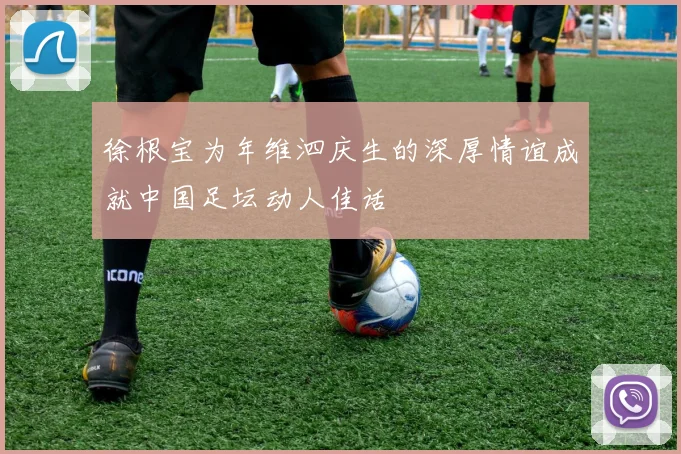 徐根宝为年维泗庆生的深厚情谊成就中国足坛动人佳话