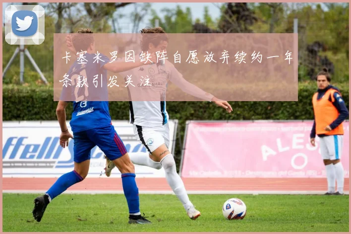 卡塞米罗因缺阵自愿放弃续约一年条款引发关注