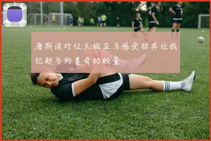 唐斯谈对位文班亚马感受称其让我忆起与约基奇的较量