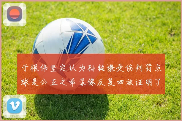 于根伟坚定认为孙铭谦受伤判罚点球是公正之举录像反复回放证明了这一点