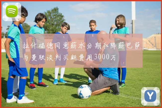 拉什福德同意薪水分期和降薪巴萨与曼联谈判买断费用3000万