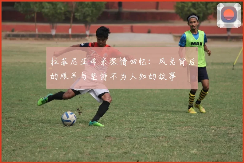 拉菲尼亚母亲深情回忆：风光背后的艰辛与坚持不为人知的故事