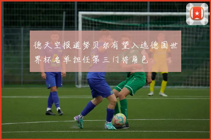 德天空报道努贝尔有望入选德国世界杯名单担任第三门将角色