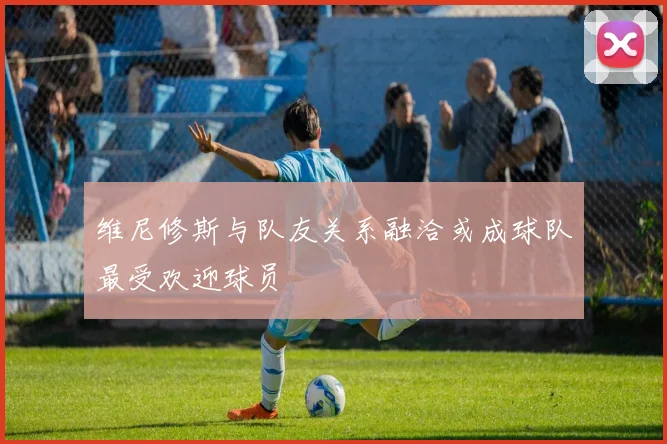 维尼修斯与队友关系融洽或成球队最受欢迎球员