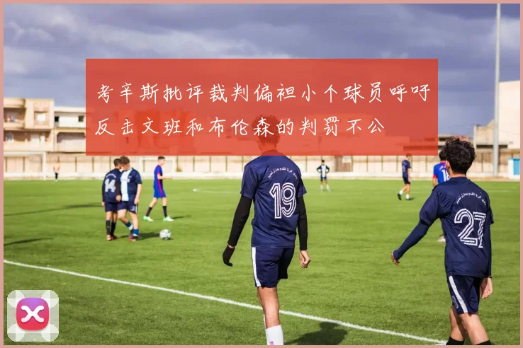 考辛斯批评裁判偏袒小个球员呼吁反击文班和布伦森的判罚不公