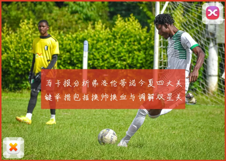 马卡报分析弗洛伦蒂诺今夏四大关键举措包括换帅换血与调解双星关系